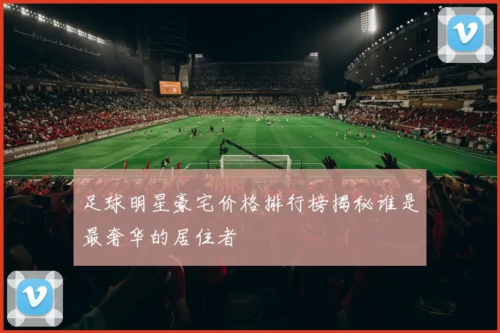 足球明星豪宅价格排行榜揭秘谁是最奢华的居住者