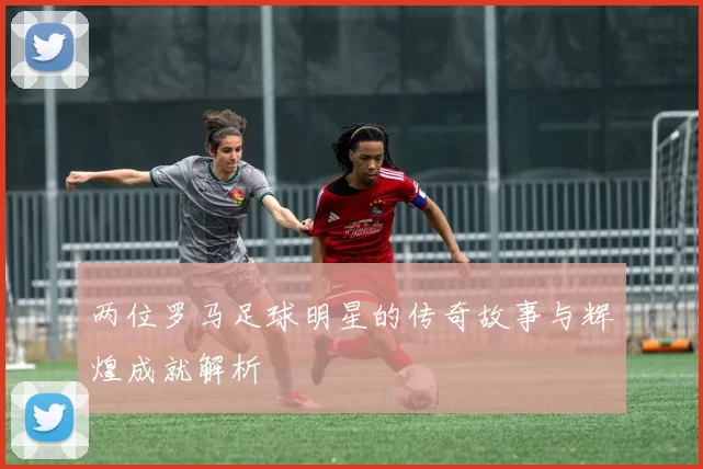 两位罗马足球明星的传奇故事与辉煌成就解析