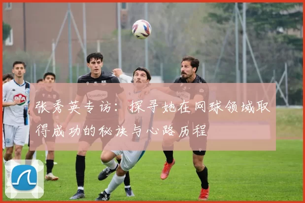 张秀英专访：探寻她在网球领域取得成功的秘诀与心路历程