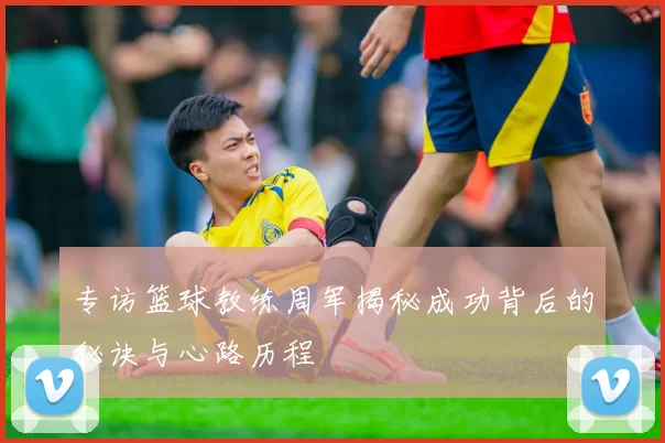 专访篮球教练周军揭秘成功背后的秘诀与心路历程