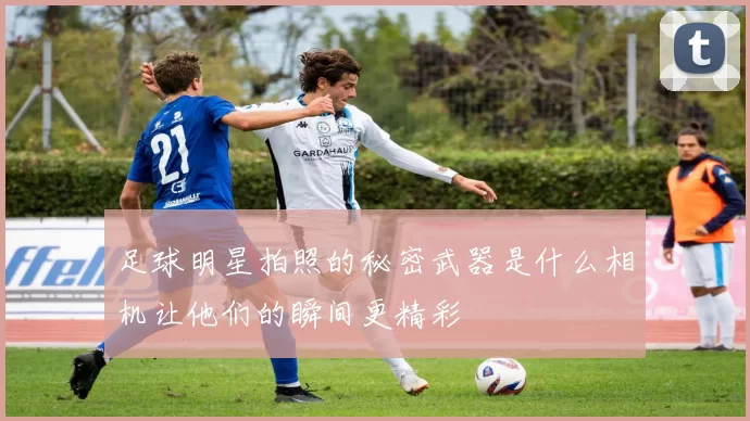 足球明星拍照的秘密武器是什么相机让他们的瞬间更精彩