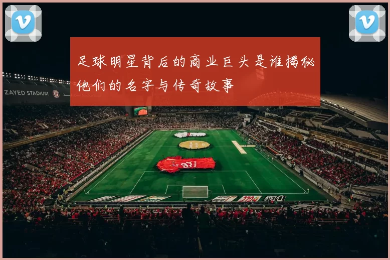 足球明星背后的商业巨头是谁揭秘他们的名字与传奇故事