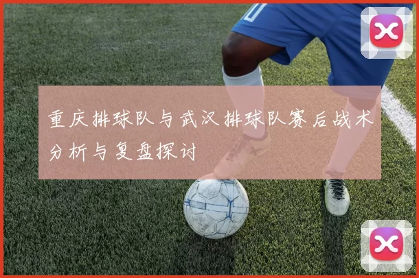 重庆排球队与武汉排球队赛后战术分析与复盘探讨