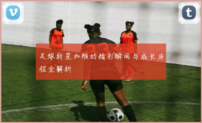 足球新星加维的精彩瞬间与成长历程全解析