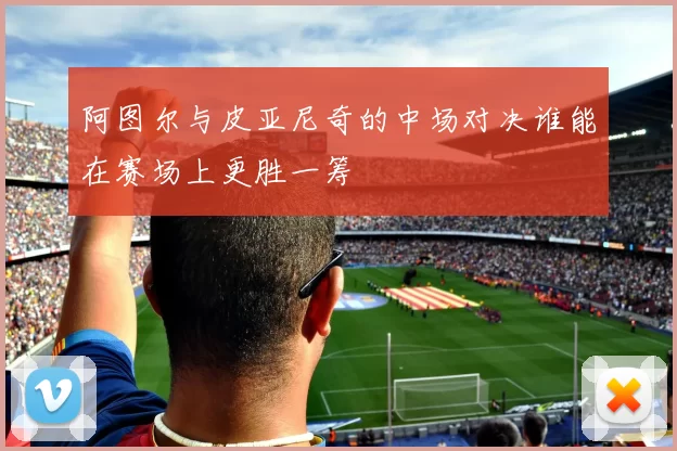 阿图尔与皮亚尼奇的中场对决谁能在赛场上更胜一筹