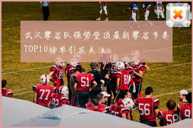 武汉攀岩队强势登顶最新攀岩节奏TOP10榜单引发关注