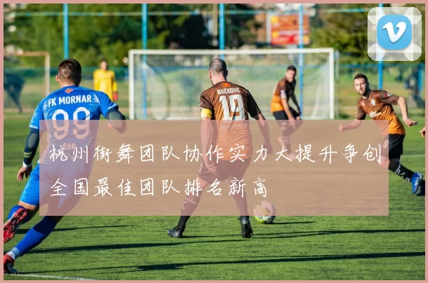 杭州街舞团队协作实力大提升争创全国最佳团队排名新高