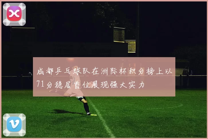 成都乒乓球队在洲际杯积分榜上以71分稳居首位展现强大实力