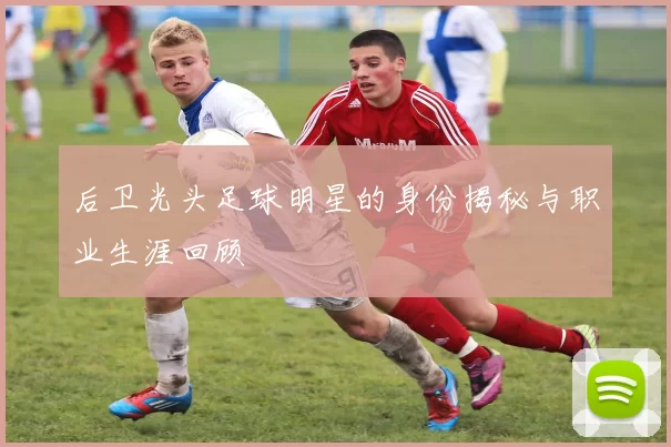 后卫光头足球明星的身份揭秘与职业生涯回顾