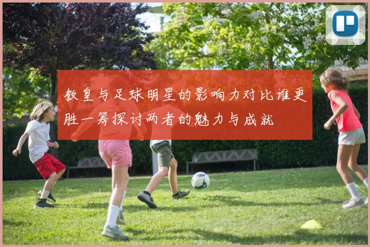 教皇与足球明星的影响力对比谁更胜一筹探讨两者的魅力与成就