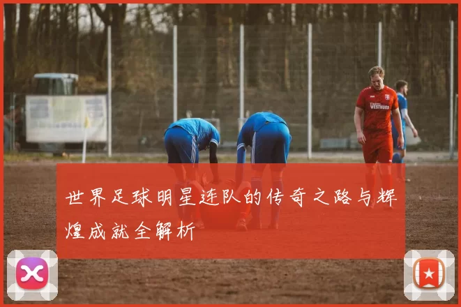 世界足球明星连队的传奇之路与辉煌成就全解析