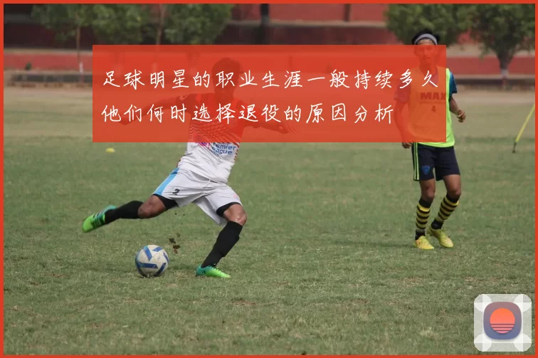 足球明星的职业生涯一般持续多久他们何时选择退役的原因分析