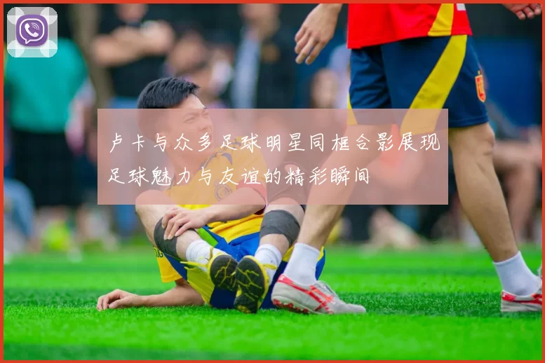 卢卡与众多足球明星同框合影展现足球魅力与友谊的精彩瞬间