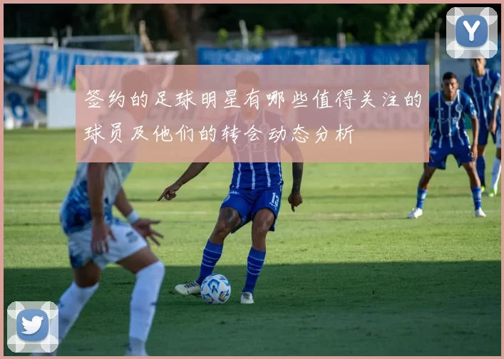 签约的足球明星有哪些值得关注的球员及他们的转会动态分析