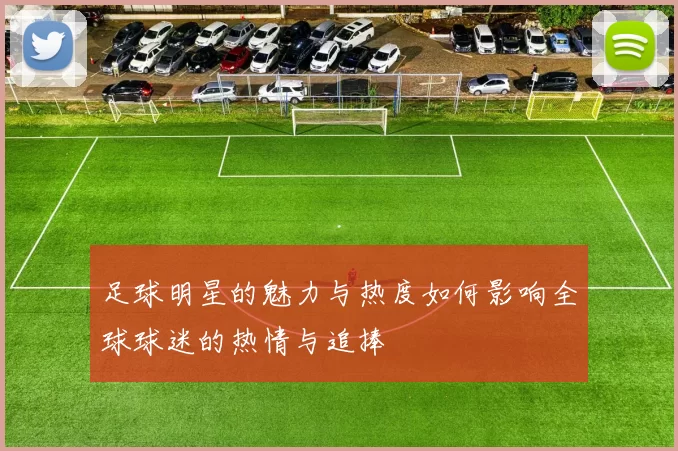 足球明星的魅力与热度如何影响全球球迷的热情与追捧