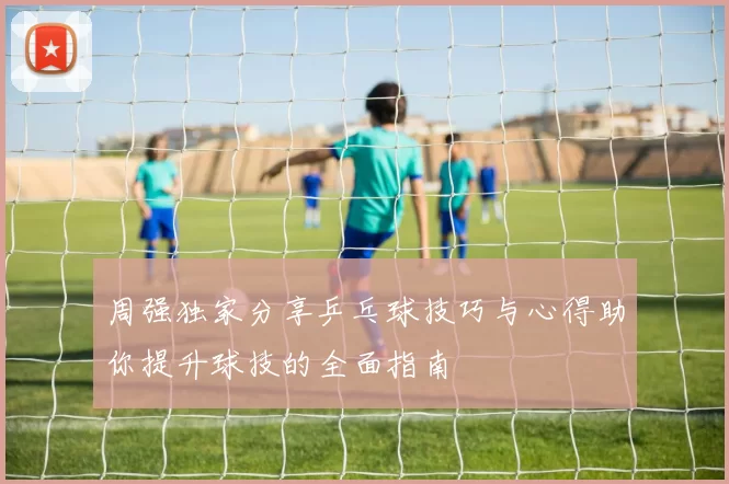 周强独家分享乒乓球技巧与心得助你提升球技的全面指南