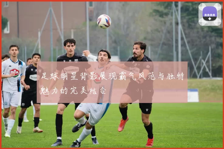 足球明星背影展现霸气风范与独特魅力的完美结合