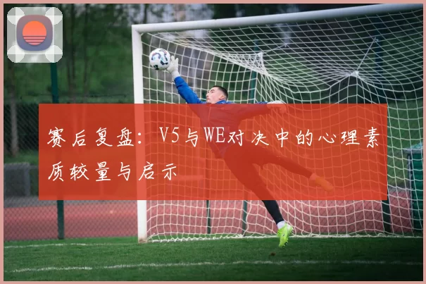 赛后复盘：V5与WE对决中的心理素质较量与启示
