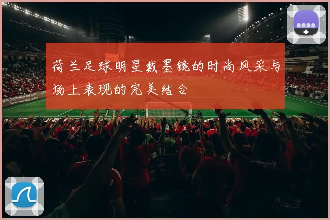 荷兰足球明星戴墨镜的时尚风采与场上表现的完美结合