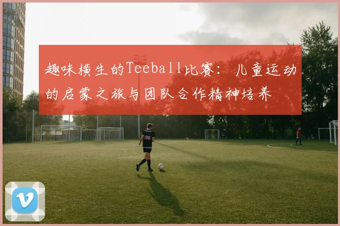 趣味横生的Teeball比赛：儿童运动的启蒙之旅与团队合作精神培养