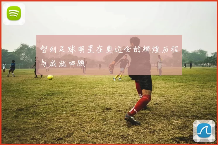 智利足球明星在奥运会的辉煌历程与成就回顾