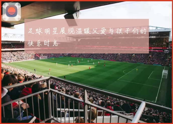 足球明星展现温暖父爱与孩子们的快乐时光