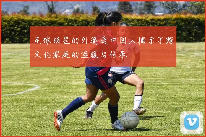 足球明星的外婆是中国人揭示了跨文化家庭的温暖与传承
