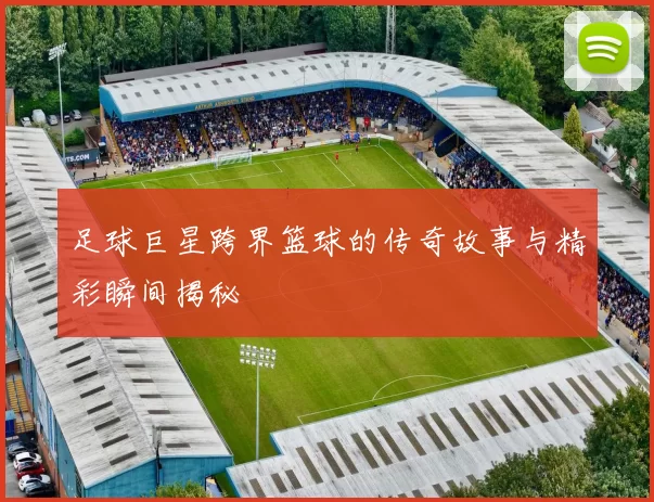 足球巨星跨界篮球的传奇故事与精彩瞬间揭秘