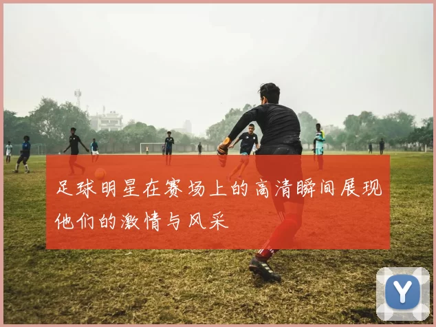 足球明星在赛场上的高清瞬间展现他们的激情与风采