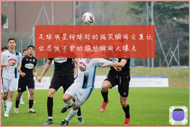 足球明星转球时的搞笑瞬间合集让你忍俊不禁的尴尬瞬间大曝光