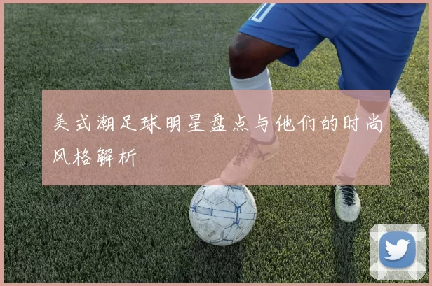 美式潮足球明星盘点与他们的时尚风格解析