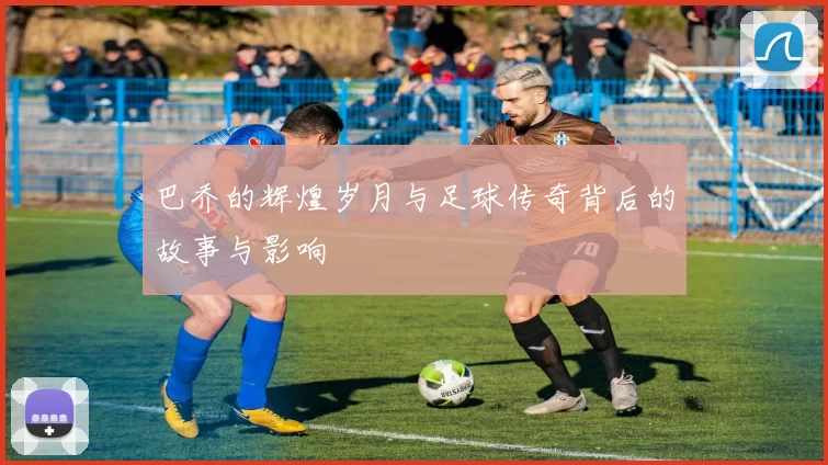 巴乔的辉煌岁月与足球传奇背后的故事与影响