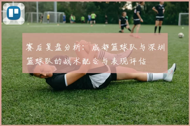 赛后复盘分析：成都篮球队与深圳篮球队的战术配合与表现评估