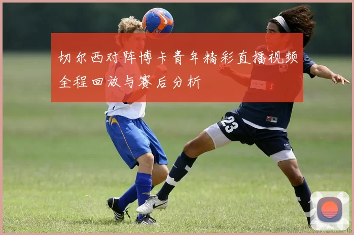 切尔西对阵博卡青年精彩直播视频全程回放与赛后分析