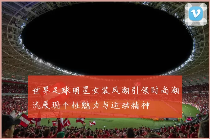 世界足球明星女装风潮引领时尚潮流展现个性魅力与运动精神